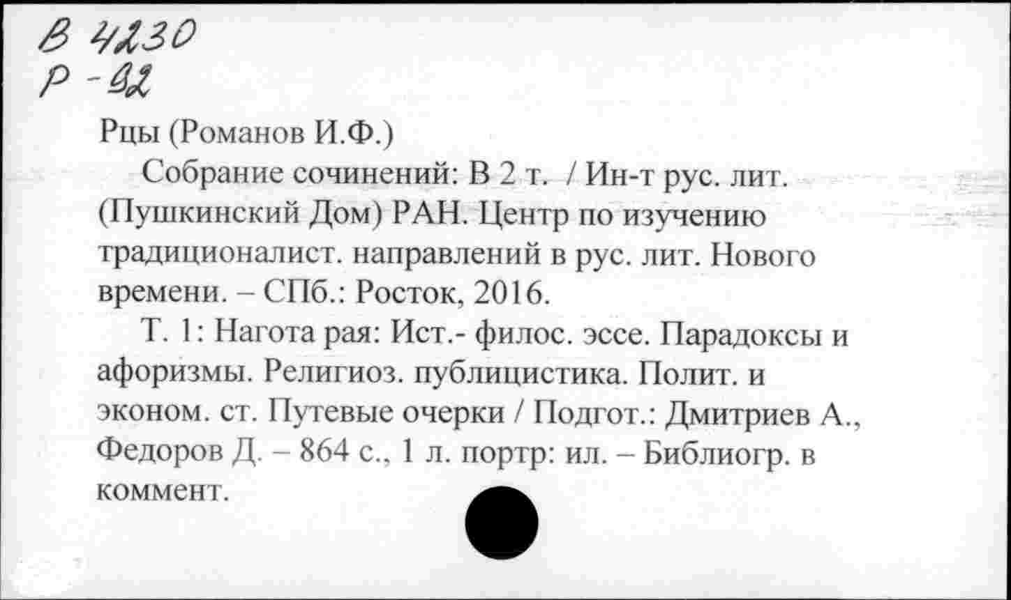 ﻿& шзо
р-^л
Рцы (Романов И.Ф.)
Собрание сочинений: В 2 т. / Ин-т рус. лит. (Пушкинский Дом) РАН. Центр по изучению традиционалист, направлений в рус. лит. Нового времени. - СПб.: Росток, 2016.
Т. 1: Нагота рая: Ист.- филос. эссе. Парадоксы и афоризмы. Религиоз. публицистика. Полит, и эконом, ст. Путевые очерки / Подгот.: Дмитриев А., Федоров Д. - 864 с., 1 л. портр: ил. - Библиогр. в
коммент.